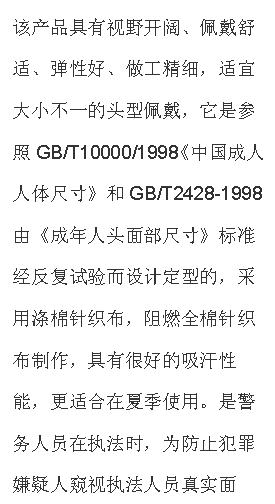 文本框: 該產品具有視野開闊、佩戴舒適、彈性好、做工精細，適宜大小不一的頭型佩戴，它是參照GB/T10000/1998《中國成人人體尺寸》和GB/T2428-1998由《成年人頭面部尺寸》標準經反復試驗而設計定型的，采用滌棉針織布，阻燃全棉針織布制作，具有很好的吸汗性能，更適合在夏季使用。是警務人員在執法時，為防止犯罪嫌疑人窺視執法人員真實面孔，免遭報復的一種防護面具，是公安、武警人員理想的選擇。
【技術參數】材料：滌棉單層針織布，阻燃全棉針織布；顏色：黑色；視野窗口：單孔；凈重：50g；
